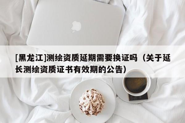 [黑龍江]測(cè)繪資質(zhì)延期需要換證嗎（關(guān)于延長(zhǎng)測(cè)繪資質(zhì)證書(shū)有效期的公告）