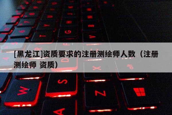 [黑龍江]資質(zhì)要求的注冊測繪師人數(shù)（注冊測繪師 資質(zhì)）