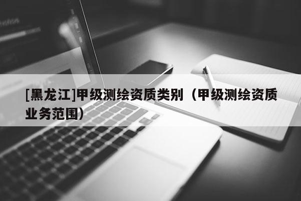 [黑龍江]甲級測繪資質(zhì)類別（甲級測繪資質(zhì)業(yè)務(wù)范圍）
