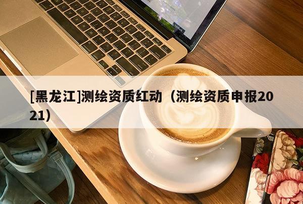 [黑龍江]測(cè)繪資質(zhì)紅動(dòng)（測(cè)繪資質(zhì)申報(bào)2021）