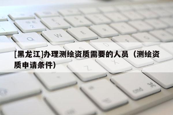 [黑龍江]辦理測繪資質(zhì)需要的人員（測繪資質(zhì)申請條件）