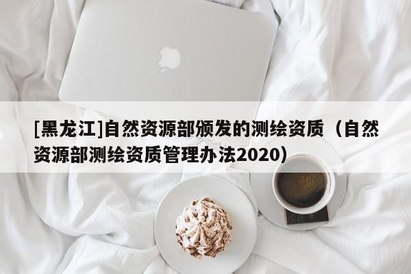 [黑龍江]自然資源部頒發(fā)的測繪資質(zhì)（自然資源部測繪資質(zhì)管理辦法2020）