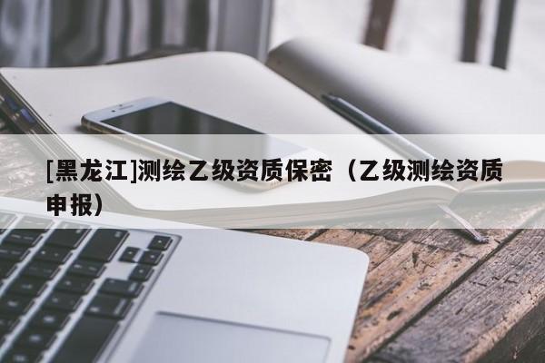 [黑龍江]測(cè)繪乙級(jí)資質(zhì)保密（乙級(jí)測(cè)繪資質(zhì)申報(bào)）