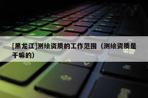 [黑龍江]測(cè)繪資質(zhì)的工作范圍（測(cè)繪資質(zhì)是干嘛的）