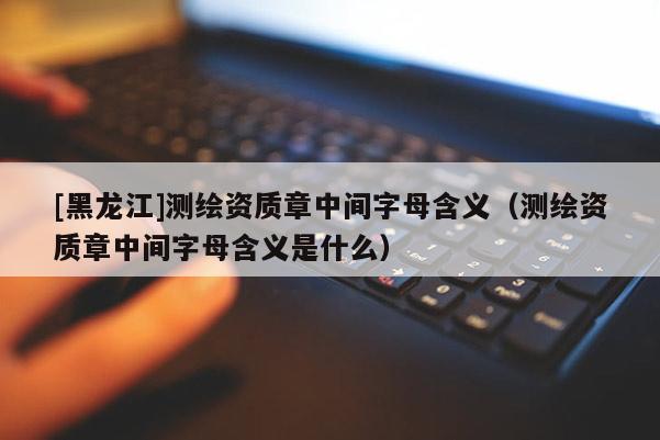 [黑龍江]測繪資質(zhì)章中間字母含義（測繪資質(zhì)章中間字母含義是什么）