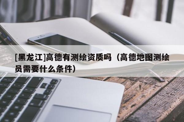 [黑龍江]高德有測(cè)繪資質(zhì)嗎（高德地圖測(cè)繪員需要什么條件）