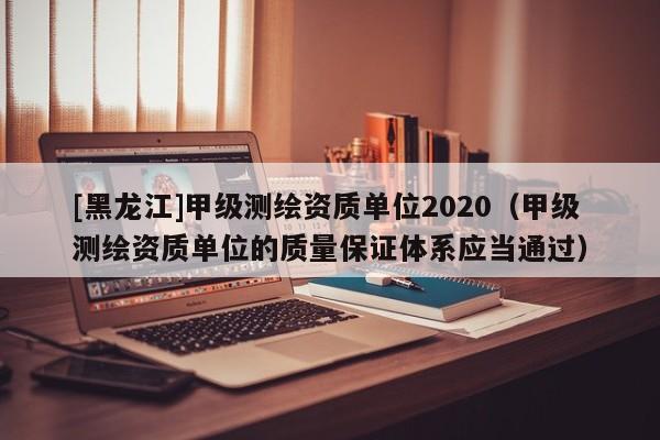 [黑龍江]甲級測繪資質單位2020（甲級測繪資質單位的質量保證體系應當通過）