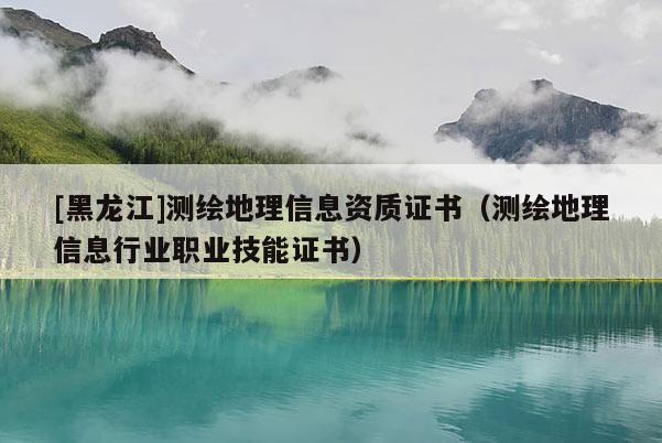 [黑龍江]測繪地理信息資質證書（測繪地理信息行業(yè)職業(yè)技能證書）