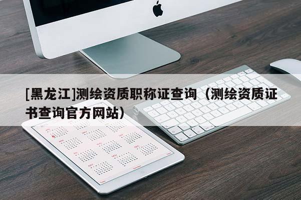 [黑龍江]測繪資質(zhì)職稱證查詢（測繪資質(zhì)證書查詢官方網(wǎng)站）