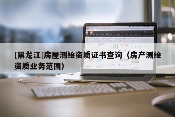 [黑龍江]房屋測繪資質證書查詢（房產(chǎn)測繪資質業(yè)務范圍）