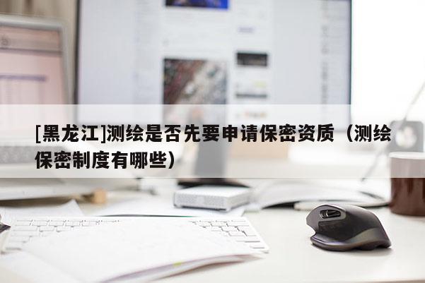 [黑龍江]測(cè)繪是否先要申請(qǐng)保密資質(zhì)（測(cè)繪保密制度有哪些）