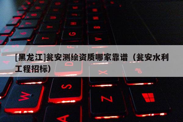 [黑龍江]甕安測繪資質(zhì)哪家靠譜（甕安水利工程招標）