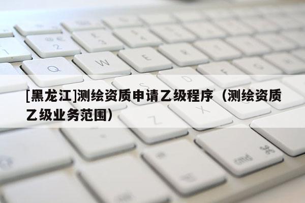 [黑龍江]測繪資質(zhì)申請乙級程序（測繪資質(zhì)乙級業(yè)務(wù)范圍）