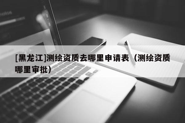 [黑龍江]測(cè)繪資質(zhì)去哪里申請(qǐng)表（測(cè)繪資質(zhì)哪里審批）