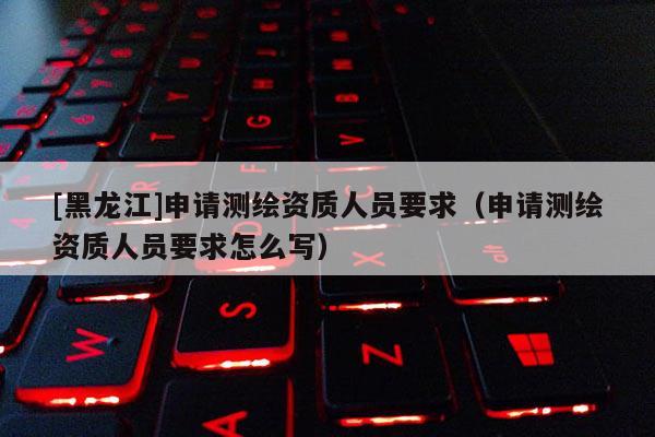 [黑龍江]申請(qǐng)測(cè)繪資質(zhì)人員要求（申請(qǐng)測(cè)繪資質(zhì)人員要求怎么寫）