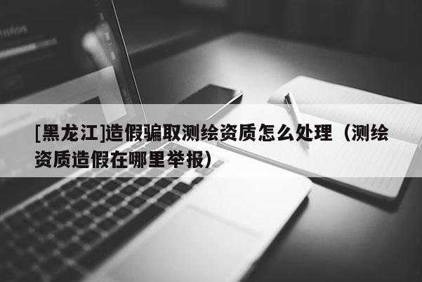 [黑龍江]造假騙取測繪資質(zhì)怎么處理（測繪資質(zhì)造假在哪里舉報）