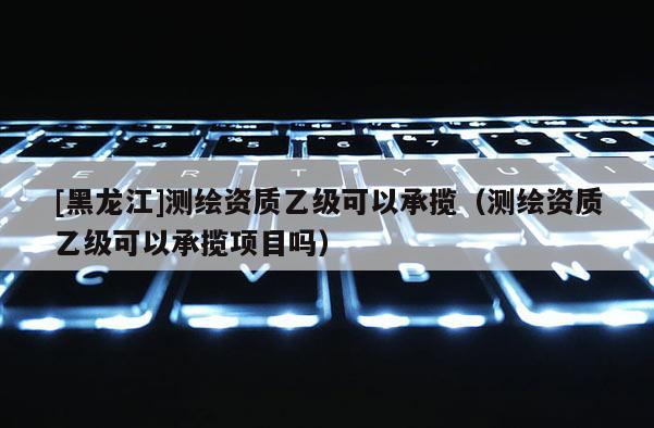 [黑龍江]測繪資質(zhì)乙級可以承攬（測繪資質(zhì)乙級可以承攬項目嗎）
