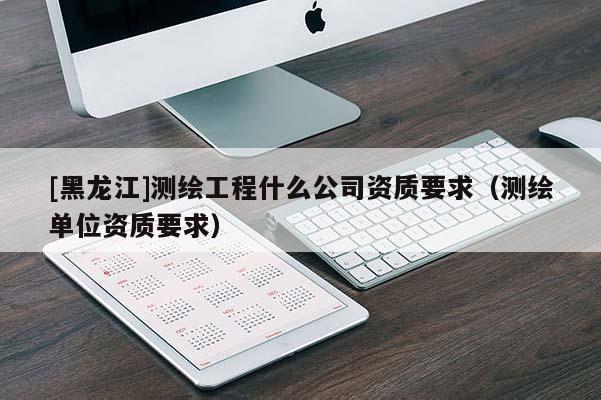 [黑龍江]測(cè)繪工程什么公司資質(zhì)要求（測(cè)繪單位資質(zhì)要求）