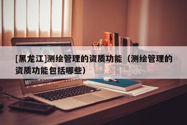 [黑龍江]測繪管理的資質功能（測繪管理的資質功能包括哪些）