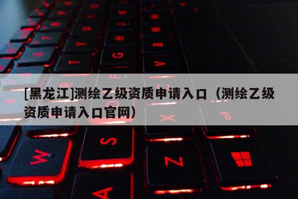 [黑龍江]測繪乙級資質(zhì)申請入口（測繪乙級資質(zhì)申請入口官網(wǎng)）