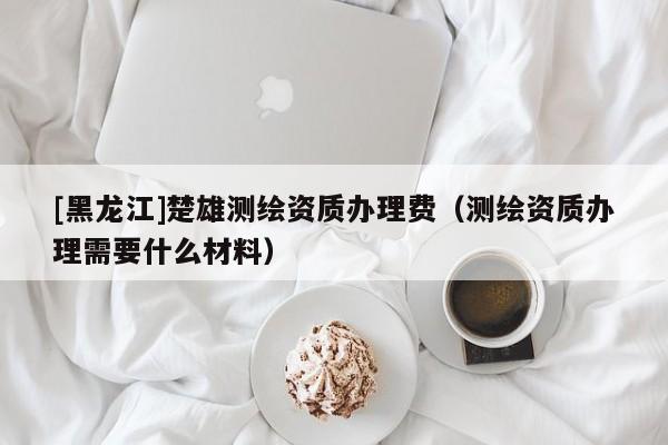 [黑龍江]楚雄測繪資質(zhì)辦理費（測繪資質(zhì)辦理需要什么材料）