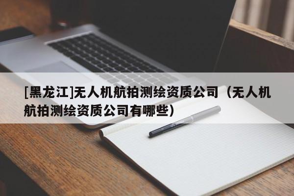[黑龍江]無人機(jī)航拍測繪資質(zhì)公司（無人機(jī)航拍測繪資質(zhì)公司有哪些）