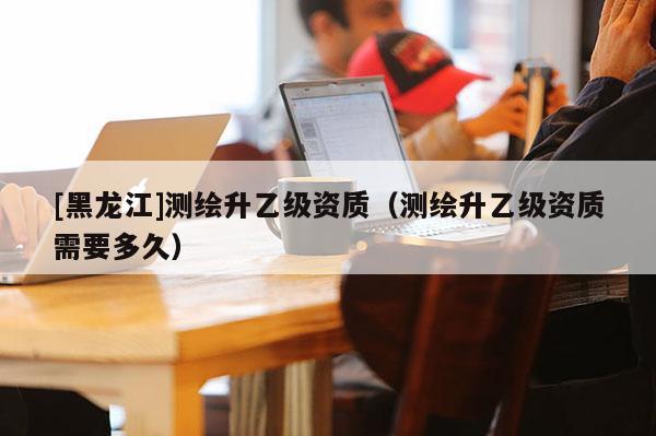 [黑龍江]測繪升乙級資質(zhì)（測繪升乙級資質(zhì)需要多久）