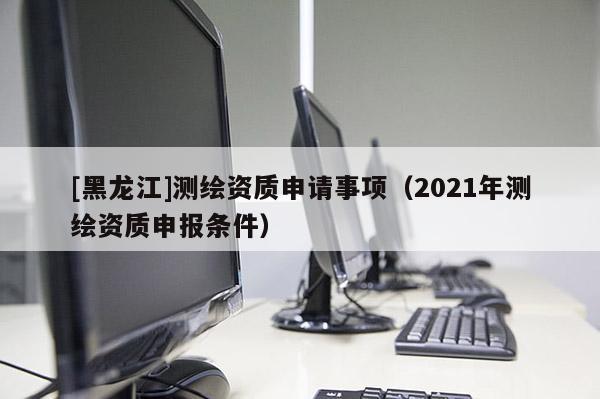 [黑龍江]測繪資質(zhì)申請事項(xiàng)（2021年測繪資質(zhì)申報條件）