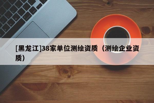 [黑龍江]38家單位測繪資質(zhì)（測繪企業(yè)資質(zhì)）