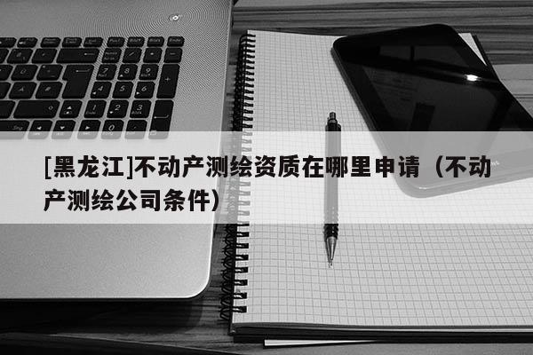 [黑龍江]不動產測繪資質在哪里申請（不動產測繪公司條件）