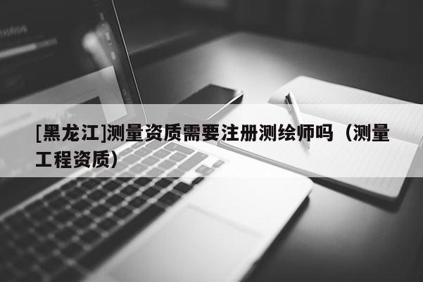 [黑龍江]測量資質(zhì)需要注冊測繪師嗎（測量工程資質(zhì)）