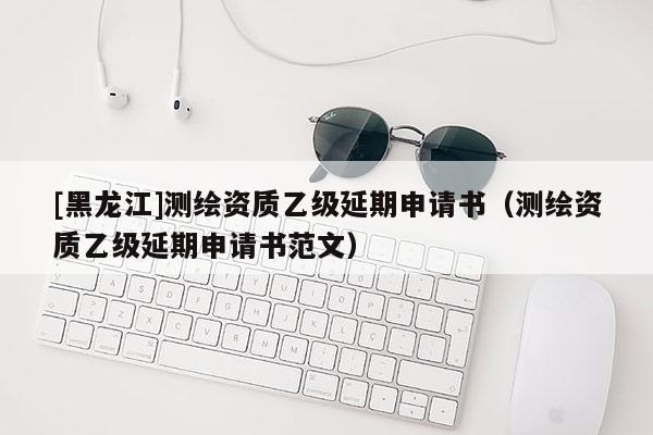 [黑龍江]測(cè)繪資質(zhì)乙級(jí)延期申請(qǐng)書（測(cè)繪資質(zhì)乙級(jí)延期申請(qǐng)書范文）