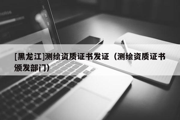 [黑龍江]測(cè)繪資質(zhì)證書發(fā)證（測(cè)繪資質(zhì)證書頒發(fā)部門）