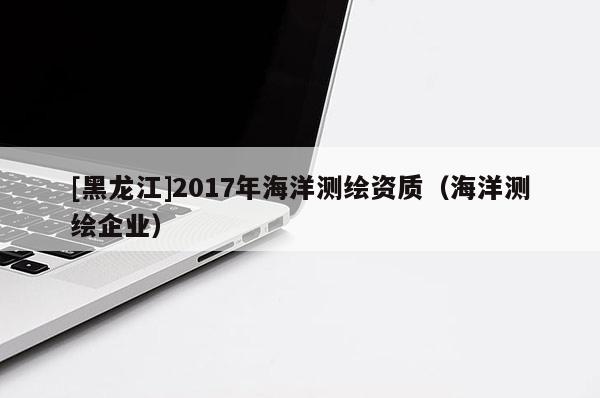 [黑龍江]2017年海洋測繪資質(zhì)（海洋測繪企業(yè)）