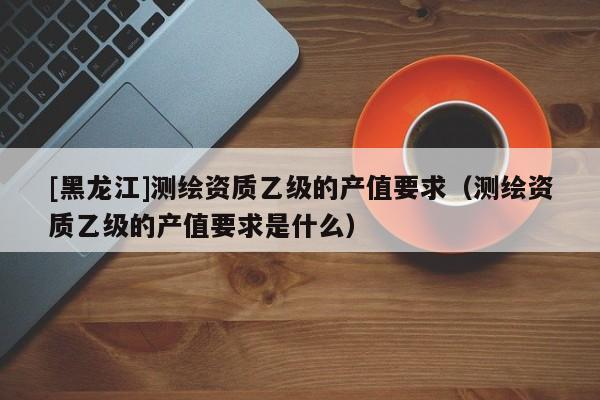 [黑龍江]測(cè)繪資質(zhì)乙級(jí)的產(chǎn)值要求（測(cè)繪資質(zhì)乙級(jí)的產(chǎn)值要求是什么）