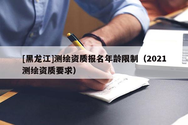 [黑龍江]測繪資質(zhì)報(bào)名年齡限制（2021測繪資質(zhì)要求）