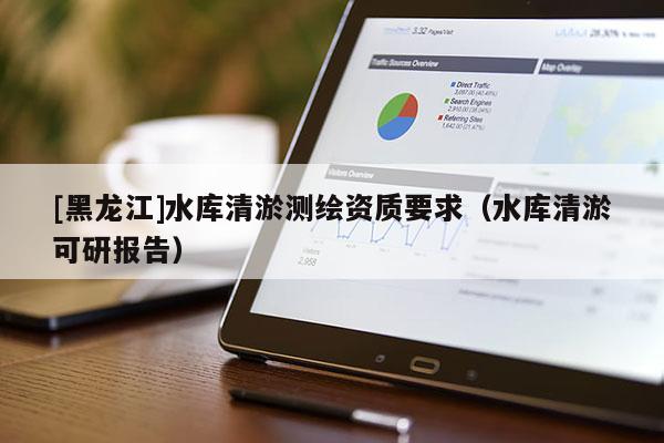 [黑龍江]水庫(kù)清淤測(cè)繪資質(zhì)要求（水庫(kù)清淤可研報(bào)告）