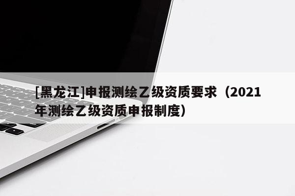 [黑龍江]申報測繪乙級資質(zhì)要求（2021年測繪乙級資質(zhì)申報制度）