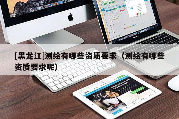 [黑龍江]測繪有哪些資質(zhì)要求（測繪有哪些資質(zhì)要求呢）