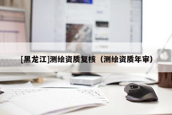 [黑龍江]測(cè)繪資質(zhì)復(fù)核（測(cè)繪資質(zhì)年審）