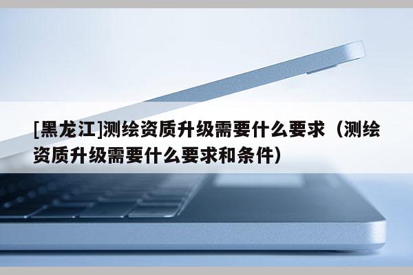[黑龍江]測繪資質(zhì)升級(jí)需要什么要求（測繪資質(zhì)升級(jí)需要什么要求和條件）