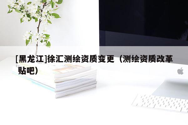 [黑龍江]徐匯測(cè)繪資質(zhì)變更（測(cè)繪資質(zhì)改革 貼吧）
