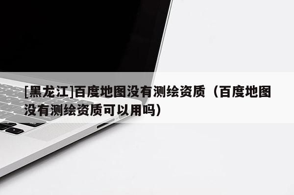 [黑龍江]百度地圖沒有測繪資質(zhì)（百度地圖沒有測繪資質(zhì)可以用嗎）
