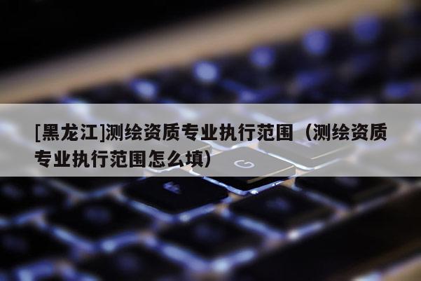 [黑龍江]測(cè)繪資質(zhì)專業(yè)執(zhí)行范圍（測(cè)繪資質(zhì)專業(yè)執(zhí)行范圍怎么填）