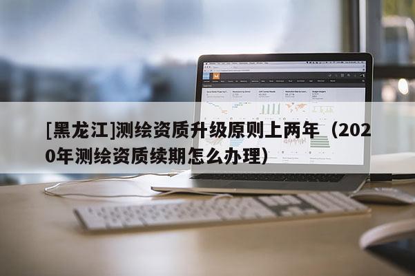 [黑龍江]測(cè)繪資質(zhì)升級(jí)原則上兩年（2020年測(cè)繪資質(zhì)續(xù)期怎么辦理）