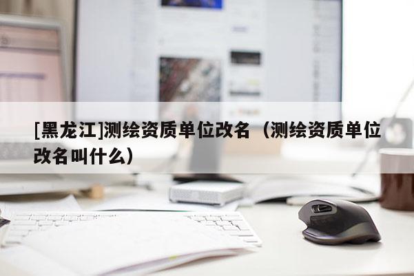 [黑龍江]測(cè)繪資質(zhì)單位改名（測(cè)繪資質(zhì)單位改名叫什么）