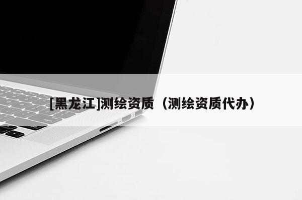 [黑龍江]測(cè)繪資質(zhì)（測(cè)繪資質(zhì)代辦）