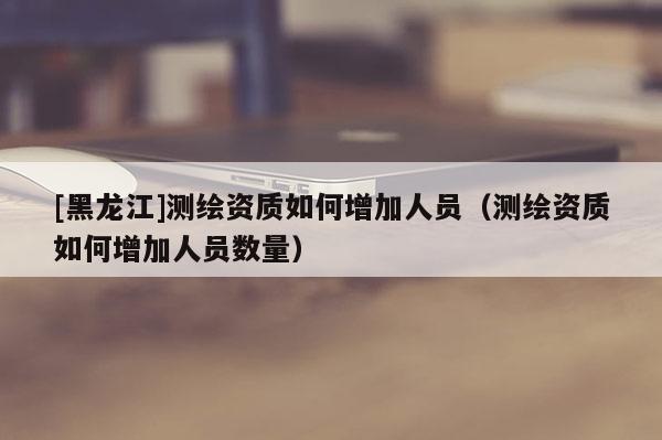 [黑龍江]測繪資質(zhì)如何增加人員（測繪資質(zhì)如何增加人員數(shù)量）