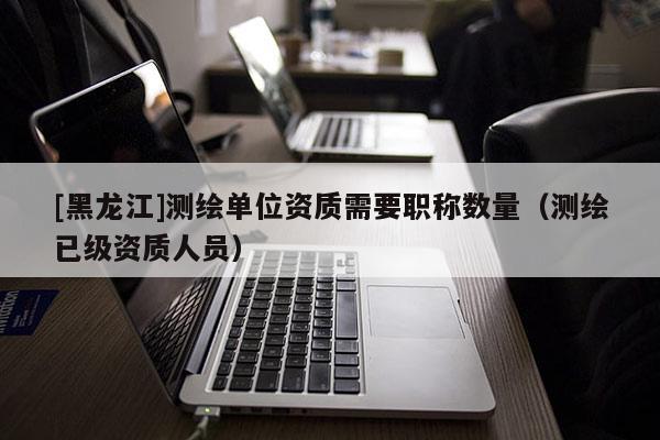 [黑龍江]測繪單位資質(zhì)需要職稱數(shù)量（測繪已級資質(zhì)人員）