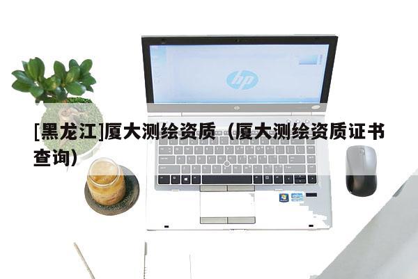 [黑龍江]廈大測繪資質(zhì)（廈大測繪資質(zhì)證書查詢）